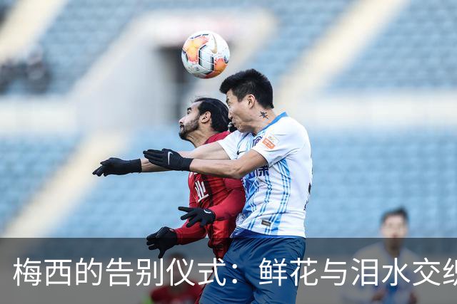 梅西的告别仪式：鲜花与泪水交织的最后一搏
