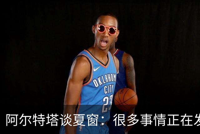 阿尔特塔谈夏窗：很多事情正在发生，球队需要更大的阵容